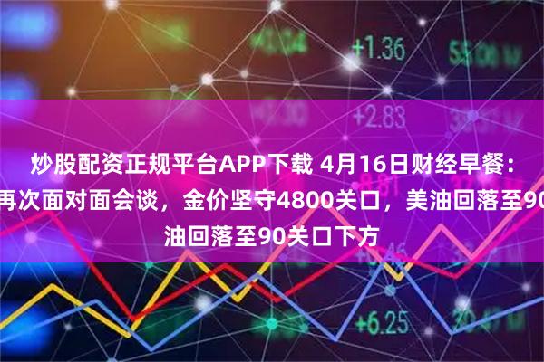 炒股配资正规平台APP下载 4月16日财经早餐：美伊可能再次面对面会谈，金价坚守4800关口，美油回落至90关口下方