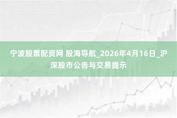 宁波股票配资网 股海导航_2026年4月16日_沪深股市公告与交易提示