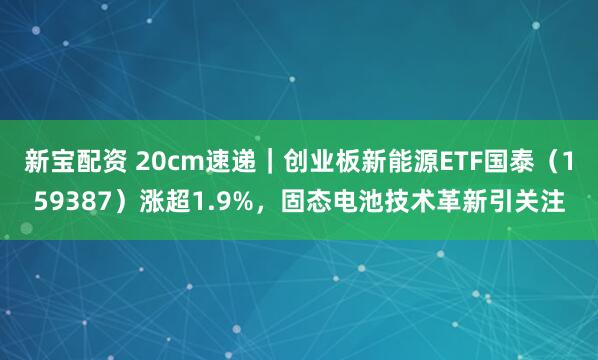 新宝配资 20cm速递｜创业板新能源ETF国泰（159387）涨超1.9%，固态电池技术革新引关注