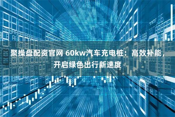 聚操盘配资官网 60kw汽车充电桩：高效补能，开启绿色出行新速度