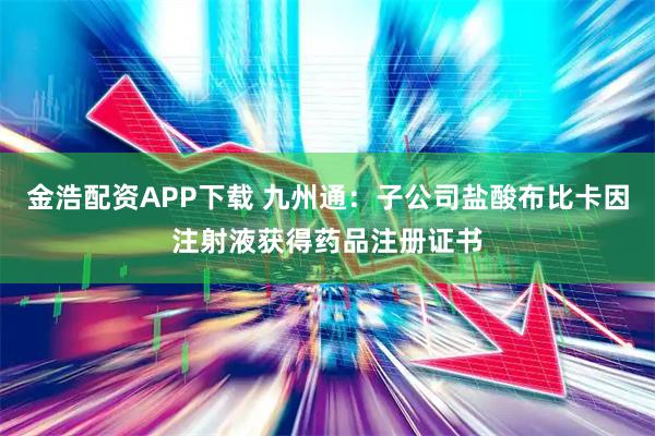 金浩配资APP下载 九州通：子公司盐酸布比卡因注射液获得药品注册证书