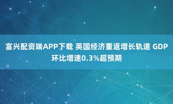 富兴配资端APP下载 英国经济重返增长轨道 GDP环比增速0.3%超预期