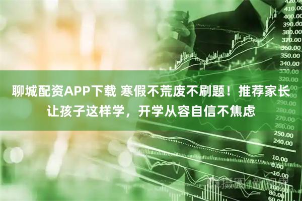 聊城配资APP下载 寒假不荒废不刷题！推荐家长让孩子这样学，开学从容自信不焦虑