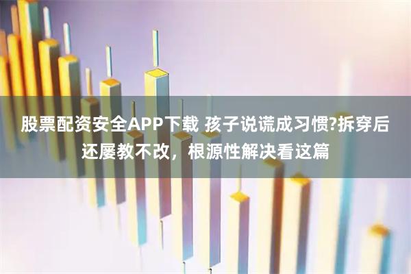 股票配资安全APP下载 孩子说谎成习惯?拆穿后还屡教不改，根源性解决看这篇