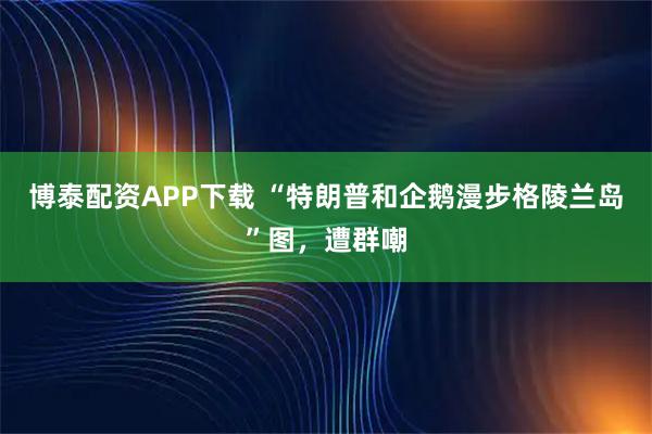 博泰配资APP下载 “特朗普和企鹅漫步格陵兰岛”图，遭群嘲